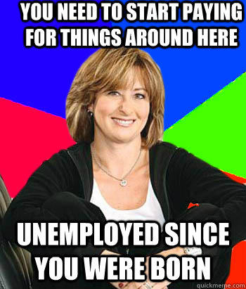 YOU NEED TO START PAYING FOR THINGS AROUND HERE UNEMPLOYED SINCE YOU WERE BORN  