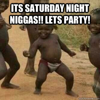 Its Saturday Night Niggas!! Lets Party!   Its friday niggas