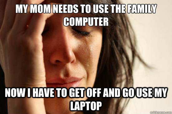My mom needs to use the family computer now i have to get off and go use my laptop  First World Problems