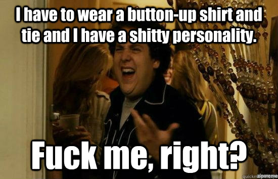 I have to wear a button-up shirt and tie and I have a shitty personality. Fuck me, right?  fuckmeright