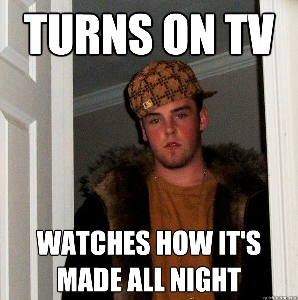 turns on tv Watches how it's made all night  Scumbag