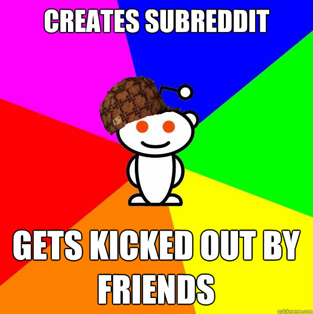 CREATES SUBREDDIT GETS KICKED OUT BY FRIENDS  Scumbag Redditor