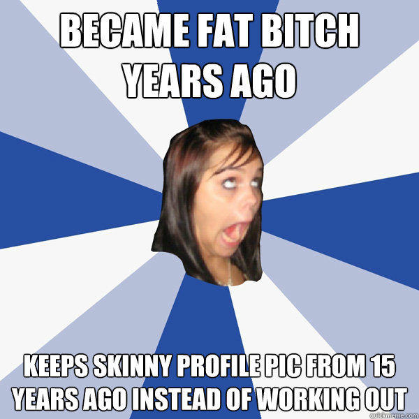 Became fat bitch years ago Keeps skinny profile pic from 15 years ago instead of working out  Annoying Facebook Girl