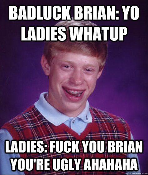 Badluck brian: Yo ladies whatup Ladies: fuck you brian you're ugly ahahaha - Badluck brian: Yo ladies whatup Ladies: fuck you brian you're ugly ahahaha  Bad Luck Brian