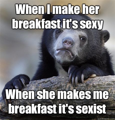When I make her breakfast it's sexy When she makes me breakfast it's sexist  Confession Bear