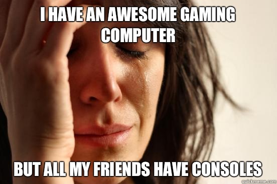 i have an awesome gaming computer but all my friends have consoles  First World Problems