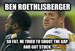 Ben Roethlisberger  So Fat, he tried to shoot the gap, and got stuck. - Ben Roethlisberger  So Fat, he tried to shoot the gap, and got stuck.  Fat Ben