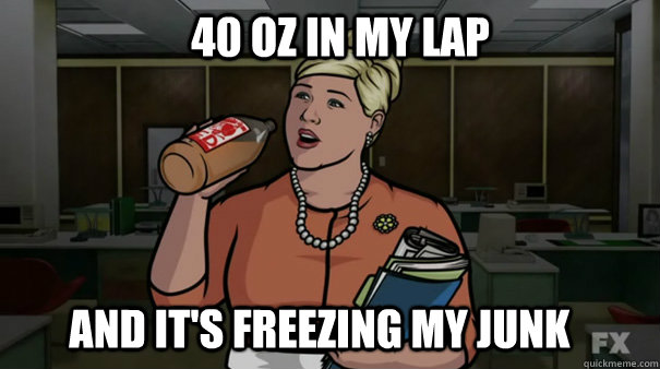 40 oz in my lap And it's freezing my junk  First World Pam Problems