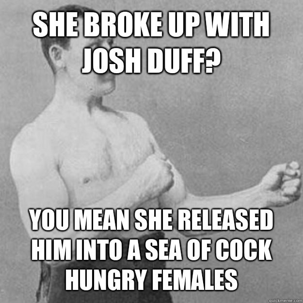 She broke up with Josh Duff? YOU MEAN she released him into a sea of cock hungry females  overly manly man