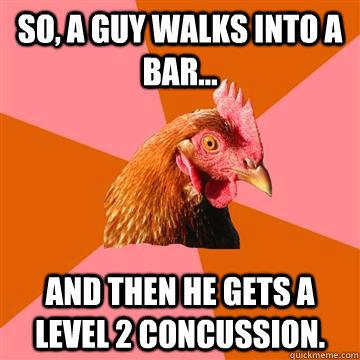 So, a guy walks into a bar... And then he gets a level 2 concussion.   Anti-Joke Chicken