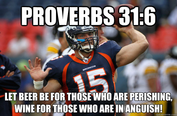 Proverbs 31:6 Let beer be for those who are perishing, 
wine for those who are in anguish!  - Proverbs 31:6 Let beer be for those who are perishing, 
wine for those who are in anguish!   TEBOW