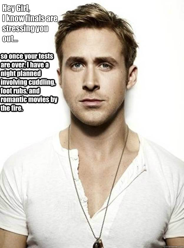 Hey Girl,
I know finals are
stressing you 
out... so once your tests are over, I have a night planned involving cuddling, foot rubs, and romantic movies by the fire.   Ryan Gosling Hey Girl