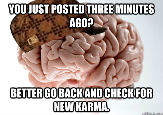 You just posted three minutes ago? Better go back and check for new karma. - You just posted three minutes ago? Better go back and check for new karma.  Scumbag brain..