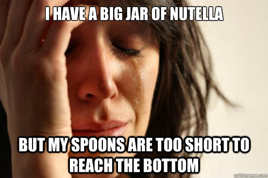 I have a big jar of nutella but my spoons are too short to reach the bottom   First World Problems