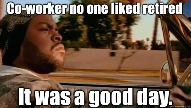 Co-worker no one liked retired  It was a good day.   It was a good day