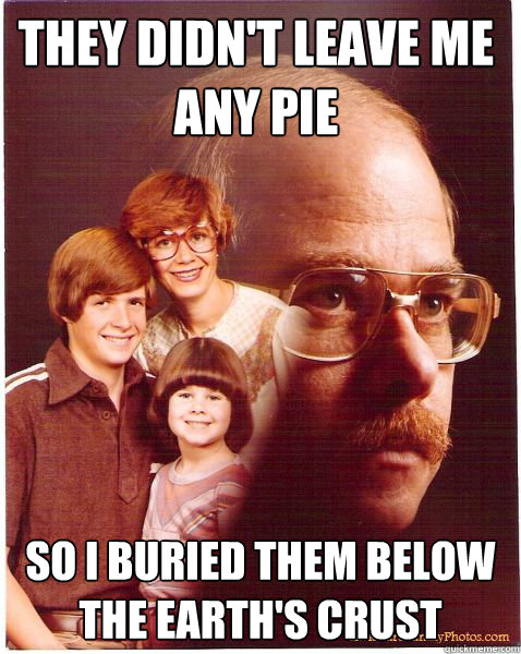They didn't leave me any pie so i buried them below the earth's crust  Vengeance Dad