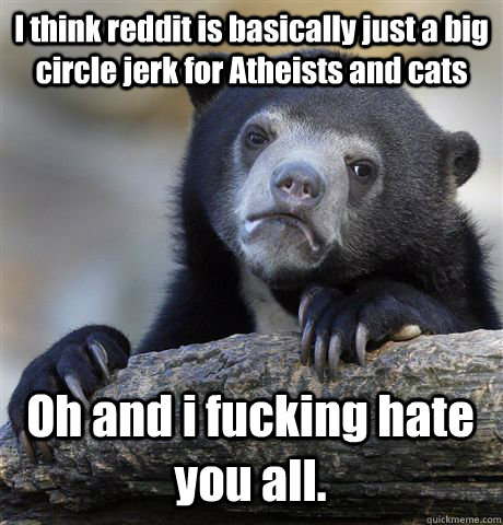 I think reddit is basically just a big circle jerk for Atheists and cats Oh and i fucking hate you all.    Confession Bear