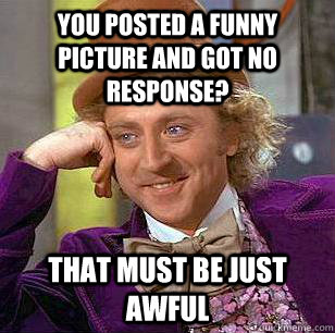 You posted a funny picture and got no response? That must be just awful  Condescending Wonka