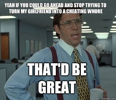 Yeah if you could go ahead and stop trying to turn my girlfriend into a cheating whore That'd be great  Bill Lumbergh