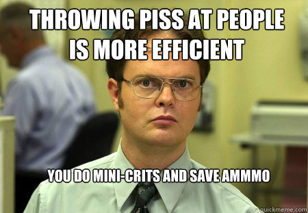 Throwing piss at people is more efficient You do mini-crits and save ammmo  Schrute