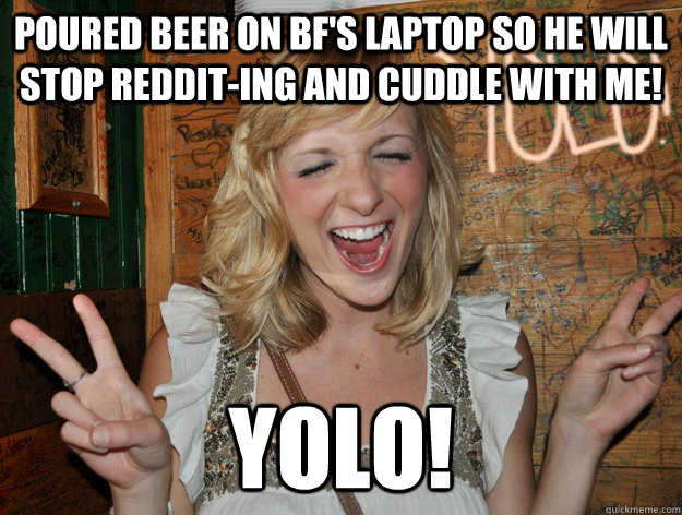 poured beer on bf's laptop so he will stop reddit-ing and cuddle with me! yolo! - poured beer on bf's laptop so he will stop reddit-ing and cuddle with me! yolo!  Yolo Girl