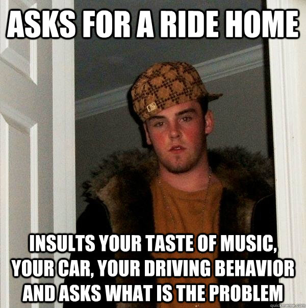 asks for a ride home Insults your taste of music, your car, your driving behavior and asks what is the problem  Scumbag Steve