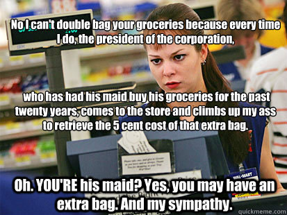 No I can't double bag your groceries because every time I do, the president of the corporation,



 who has had his maid buy his groceries for the past twenty years, comes to the store and climbs up my ass to retrieve the 5 cent cost of that extra bag.  O  Condescending Cashier