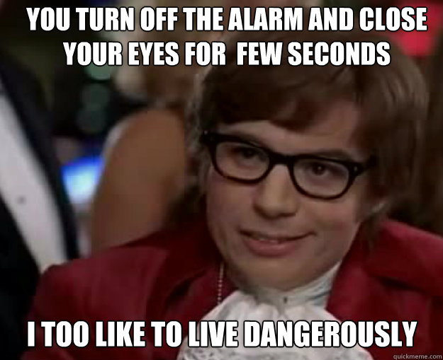 YOu turn off the alarm and close your eyes for  few seconds I TOO LIKE TO LIVE DANGEROUSLY  