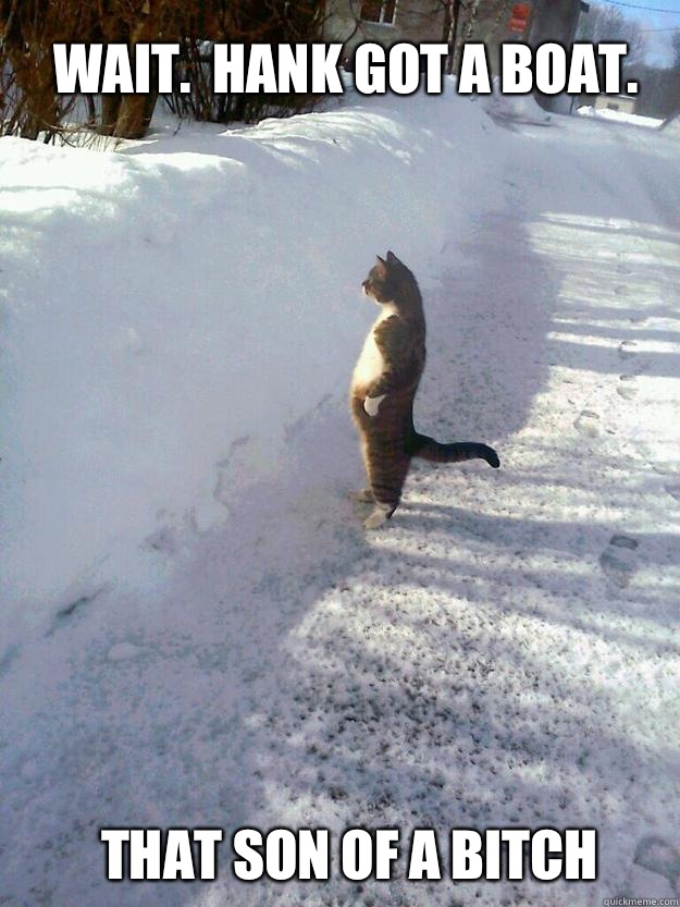 Wait.  Hank got a boat. That son of a bitch - Wait.  Hank got a boat. That son of a bitch  CatSnowbank