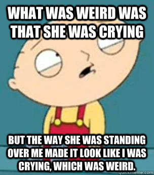 What was weird was that she was crying but the way she was standing over me made it look like I was crying, which was weird.   Are you retarded stewie