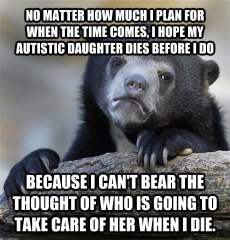 NO MATTER HOW MUCH I PLAN FOR WHEN THE TIME COMES, I HOPE MY AUTISTIC DAUGHTER DIES BEFORE I DO BECAUSE I CAN'T BEAR THE THOUGHT OF WHO IS GOING TO TAKE CARE OF HER WHEN I DIE.  - NO MATTER HOW MUCH I PLAN FOR WHEN THE TIME COMES, I HOPE MY AUTISTIC DAUGHTER DIES BEFORE I DO BECAUSE I CAN'T BEAR THE THOUGHT OF WHO IS GOING TO TAKE CARE OF HER WHEN I DIE.   Confession Bear