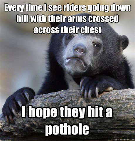 Every time I see riders going down hill with their arms crossed across their chest I hope they hit a pothole  Confession Bear