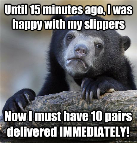 Until 15 minutes ago, I was happy with my slippers Now I must have 10 pairs delivered IMMEDIATELY! - Until 15 minutes ago, I was happy with my slippers Now I must have 10 pairs delivered IMMEDIATELY!  Misc