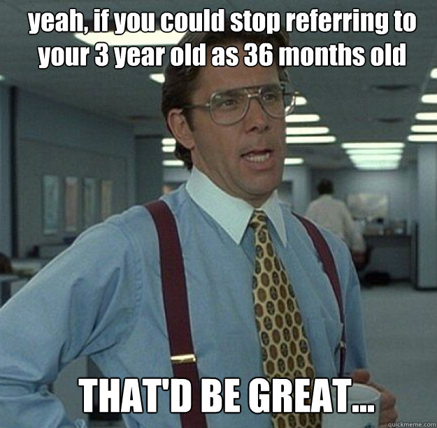 yeah, if you could stop referring to your 3 year old as 36 months old THAT'D BE GREAT...  