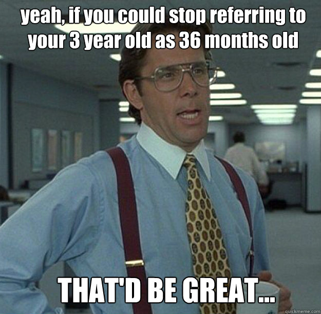 yeah, if you could stop referring to your 3 year old as 36 months old THAT'D BE GREAT...  thatd be great