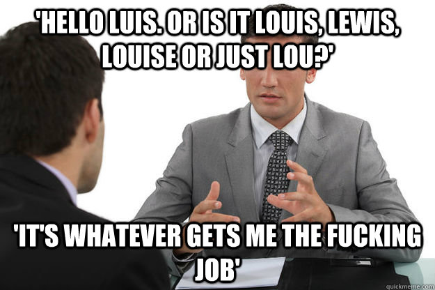 'hello luis. or is it louis, lewis, louise or just lou?' 'it's whatever gets me the fucking job' - 'hello luis. or is it louis, lewis, louise or just lou?' 'it's whatever gets me the fucking job'  Misc