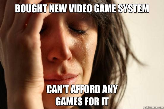 Bought New Video Game System Can't AFFORD ANy 
games for it  First World Problems