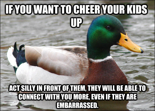 If you want to cheer your kids up Act silly in front of them, they will be able to connect with you more, even if they are embarrassed.  Actual Advice Mallard
