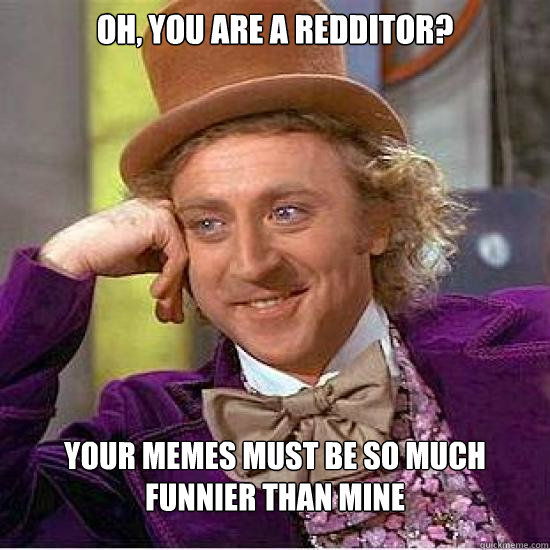 Oh, you are a redditor? Your memes must be so much funnier than mine  