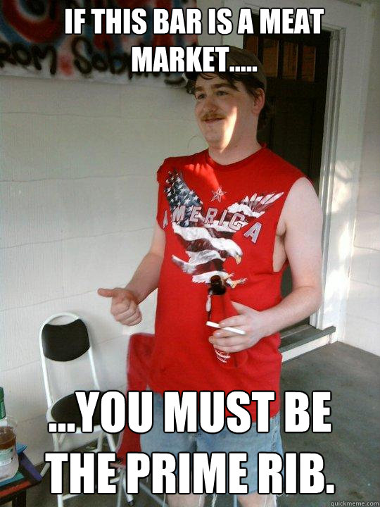 If this bar is a meat market..... ...you must be the prime rib.  Redneck Randal