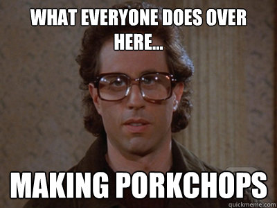 What everyone does over here... Making porkchops  Hipster Seinfeld