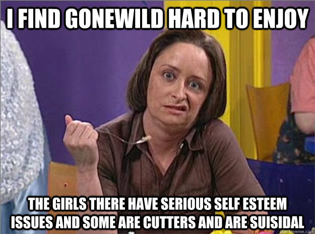 I find Gonewild hard to enjoy The girls there have serious self esteem issues and some are cutters and are suisidal  Debbie Downer