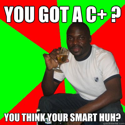 you got a c+ ? you think your smart huh?  