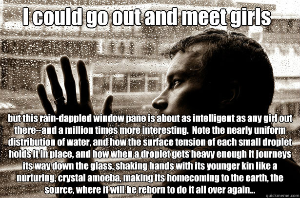 I could go out and meet girls but this rain-dappled window pane is about as intelligent as any girl out there--and a million times more interesting.  Note the nearly uniform distribution of water, and how the surface tension of each small droplet holds it - I could go out and meet girls but this rain-dappled window pane is about as intelligent as any girl out there--and a million times more interesting.  Note the nearly uniform distribution of water, and how the surface tension of each small droplet holds it  Over-Educated Problems