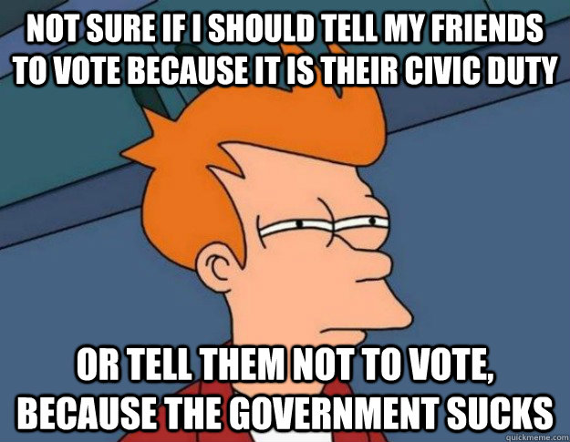 Not sure if I should tell my friends to vote because it is their civic duty Or tell them not to vote, because the government sucks  NOT SURE IF IM HUNGRY or JUST BORED
