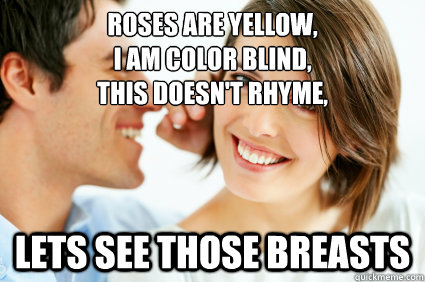Roses are yellow, 
I am color blind, 
This doesn't rhyme, lets see those breasts - Roses are yellow, 
I am color blind, 
This doesn't rhyme, lets see those breasts  Bad Pick-up line Paul