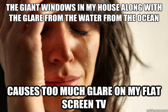 the giant windows in my house along with the glare from the water from the ocean causes too much glare on my flat screen Tv - the giant windows in my house along with the glare from the water from the ocean causes too much glare on my flat screen Tv  First World Problems