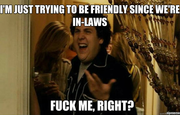 I'm just trying to be friendly since we're in-laws FUCK ME, RIGHT? - I'm just trying to be friendly since we're in-laws FUCK ME, RIGHT?  fuck me right