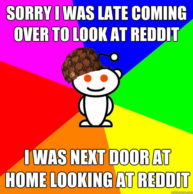 sorry i was late coming over to look at reddit with you i was next door at home looking at reddit  Scumbag Redditor