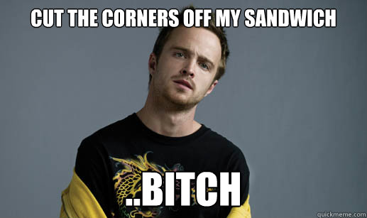 Cut the corners off my sandwich ..bitch  Jesse Pinkman Loves the word Bitch